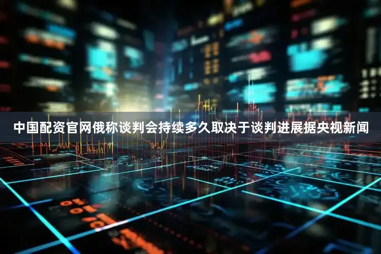 中国配资官网　　俄称谈判会持续多久取决于谈判进展　　据央视新闻