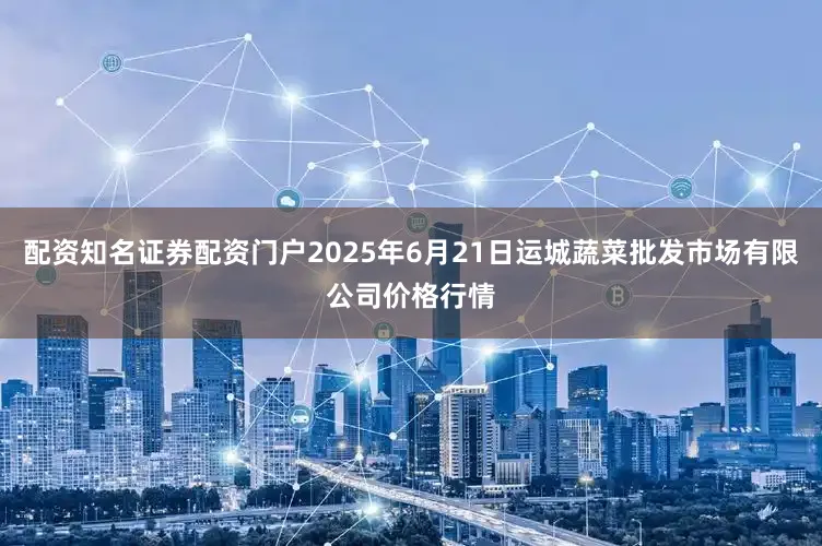 配资知名证券配资门户2025年6月21日运城蔬菜批发市场有限公司价格行情