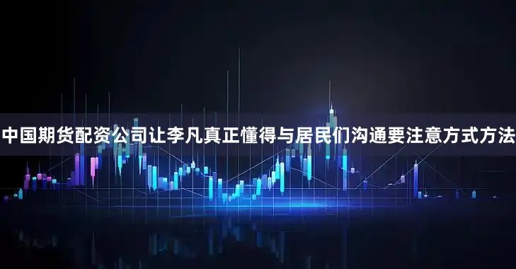 中国期货配资公司让李凡真正懂得与居民们沟通要注意方式方法