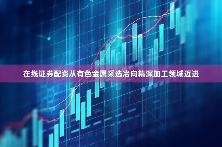 在线证券配资从有色金属采选冶向精深加工领域迈进