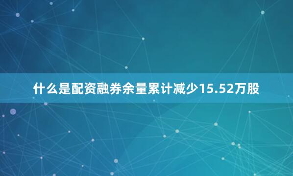 什么是配资融券余量累计减少15.52万股