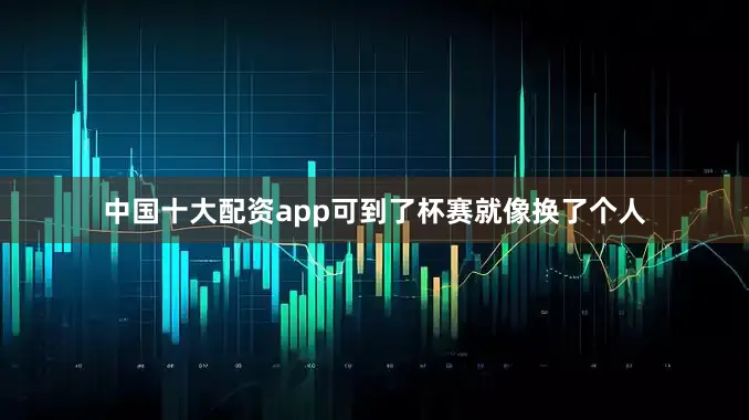 中国十大配资app可到了杯赛就像换了个人