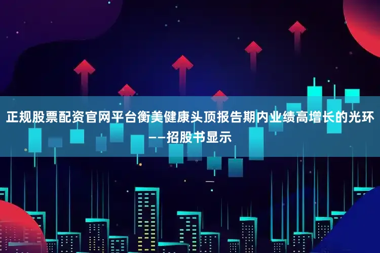 正规股票配资官网平台衡美健康头顶报告期内业绩高增长的光环——招股书显示