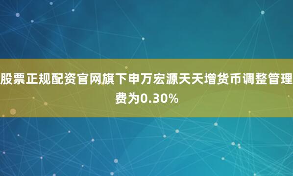 股票正规配资官网旗下申万宏源天天增货币调整管理费为0.30%