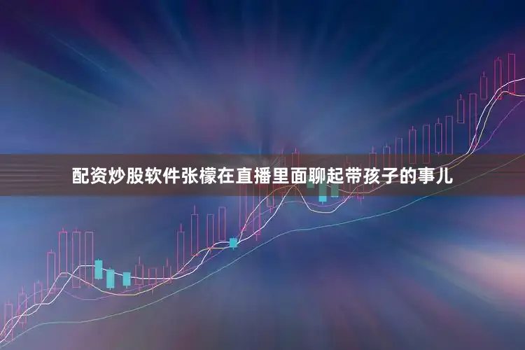 配资炒股软件张檬在直播里面聊起带孩子的事儿