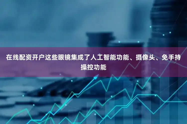 在线配资开户这些眼镜集成了人工智能功能、摄像头、免手持操控功能