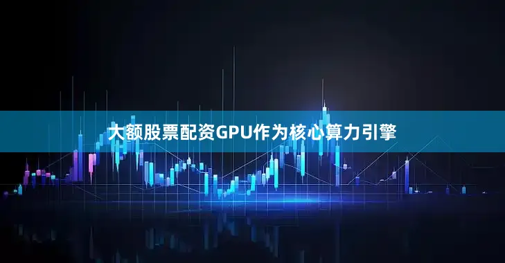 大额股票配资GPU作为核心算力引擎
