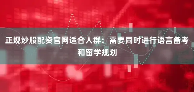 正规炒股配资官网适合人群：需要同时进行语言备考和留学规划