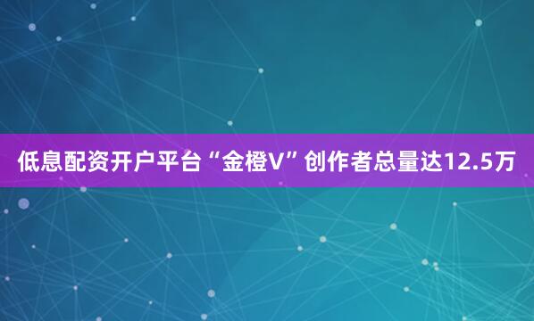 低息配资开户平台“金橙V”创作者总量达12.5万
