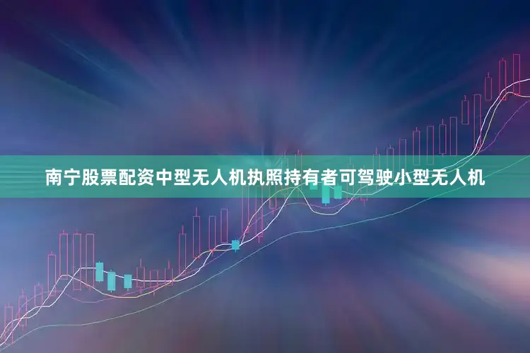 南宁股票配资中型无人机执照持有者可驾驶小型无人机